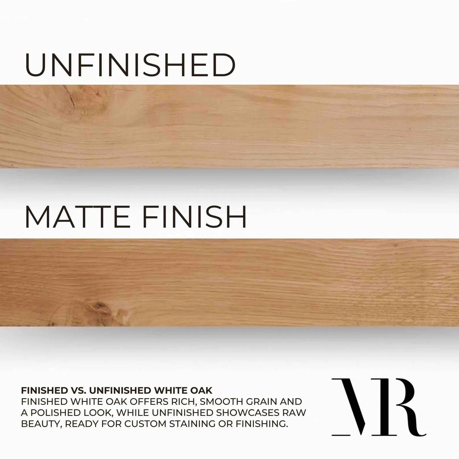 finish options, matte finish or unfinished quality white oak, finished white oak offers rich smooth grains and a polished look, while unfinished showcases the raw beauty ready for custom staining or finishing